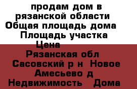 продам дом в рязанской области › Общая площадь дома ­ 40 › Площадь участка ­ 20 › Цена ­ 150 000 - Рязанская обл., Сасовский р-н, Новое Амесьево д. Недвижимость » Дома, коттеджи, дачи продажа   